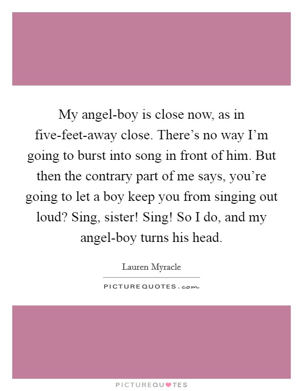 My angel-boy is close now, as in five-feet-away close. There's no way I'm going to burst into song in front of him. But then the contrary part of me says, you're going to let a boy keep you from singing out loud? Sing, sister! Sing! So I do, and my angel-boy turns his head Picture Quote #1
