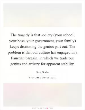The tragedy is that society (your school, your boss, your government, your family) keeps drumming the genius part out. The problem is that our culture has engaged in a Faustian bargain, in which we trade our genius and artistry for apparent stability Picture Quote #1