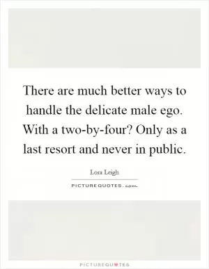 There are much better ways to handle the delicate male ego. With a two-by-four? Only as a last resort and never in public Picture Quote #1