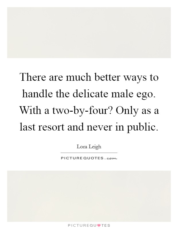 There are much better ways to handle the delicate male ego. With a two-by-four? Only as a last resort and never in public Picture Quote #1