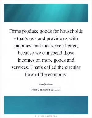 Firms produce goods for households - that’s us - and provide us with incomes, and that’s even better, because we can spend those incomes on more goods and services. That’s called the circular flow of the economy Picture Quote #1