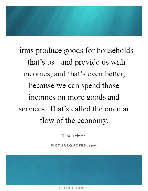 Firms produce goods for households - that's us - and provide us with incomes, and that's even better, because we can spend those incomes on more goods and services. That's called the circular flow of the economy Picture Quote #1
