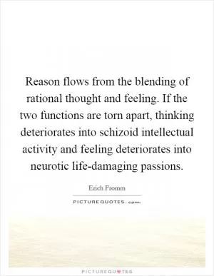 Reason flows from the blending of rational thought and feeling. If the two functions are torn apart, thinking deteriorates into schizoid intellectual activity and feeling deteriorates into neurotic life-damaging passions Picture Quote #1