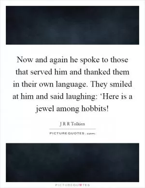 Now and again he spoke to those that served him and thanked them in their own language. They smiled at him and said laughing: ‘Here is a jewel among hobbits! Picture Quote #1