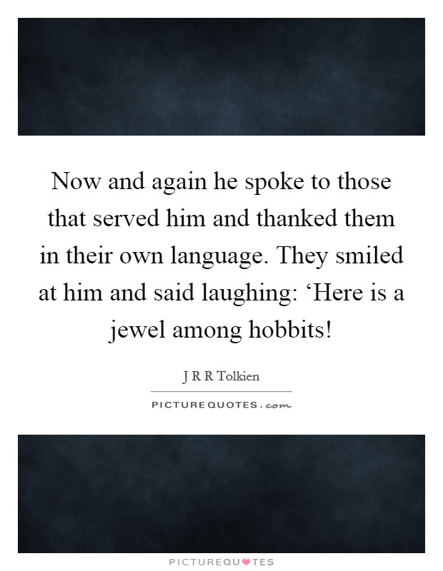 Now and again he spoke to those that served him and thanked them in their own language. They smiled at him and said laughing: ‘Here is a jewel among hobbits! Picture Quote #1