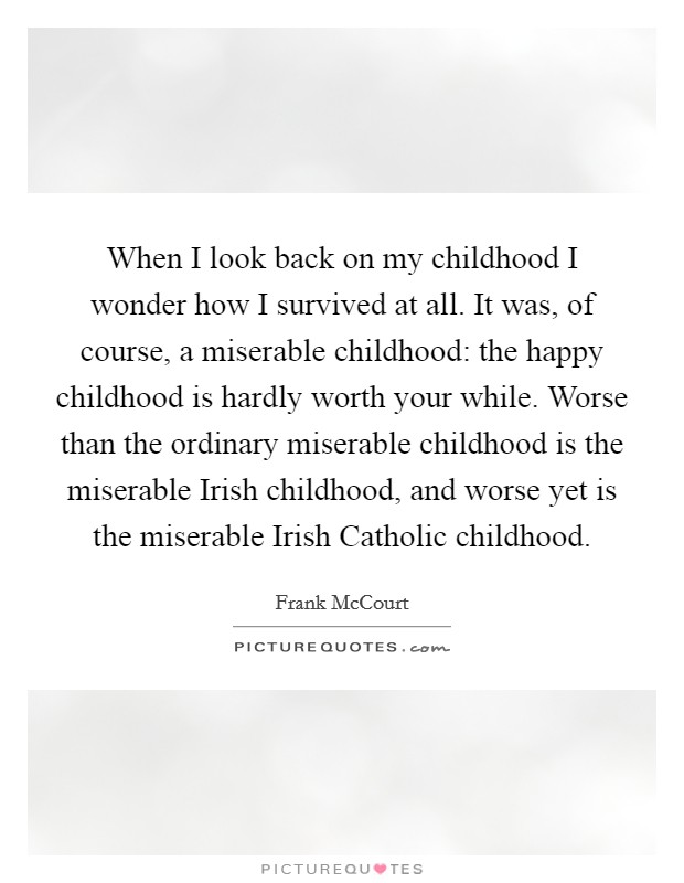 When I look back on my childhood I wonder how I survived at all. It was, of course, a miserable childhood: the happy childhood is hardly worth your while. Worse than the ordinary miserable childhood is the miserable Irish childhood, and worse yet is the miserable Irish Catholic childhood Picture Quote #1