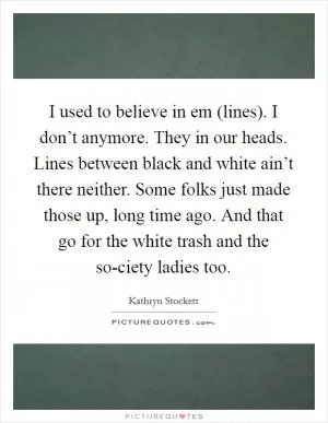 I used to believe in em (lines). I don’t anymore. They in our heads. Lines between black and white ain’t there neither. Some folks just made those up, long time ago. And that go for the white trash and the so-ciety ladies too Picture Quote #1