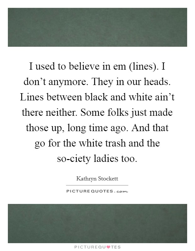 I used to believe in em (lines). I don't anymore. They in our heads. Lines between black and white ain't there neither. Some folks just made those up, long time ago. And that go for the white trash and the so-ciety ladies too Picture Quote #1