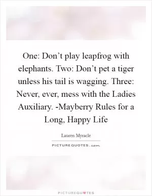 One: Don’t play leapfrog with elephants. Two: Don’t pet a tiger unless his tail is wagging. Three: Never, ever, mess with the Ladies Auxiliary. -Mayberry Rules for a Long, Happy Life Picture Quote #1
