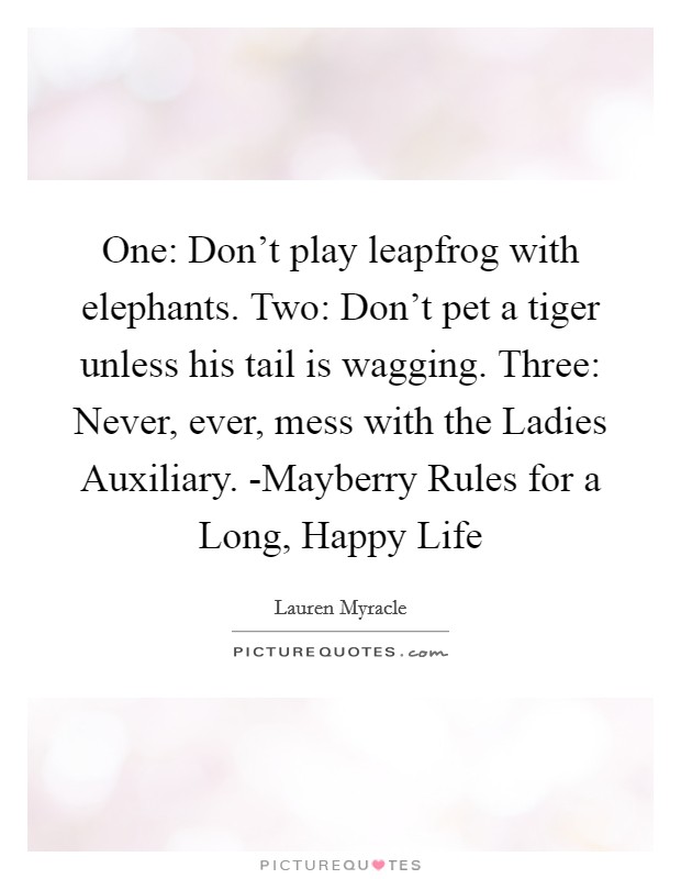 One: Don't play leapfrog with elephants. Two: Don't pet a tiger unless his tail is wagging. Three: Never, ever, mess with the Ladies Auxiliary. -Mayberry Rules for a Long, Happy Life Picture Quote #1