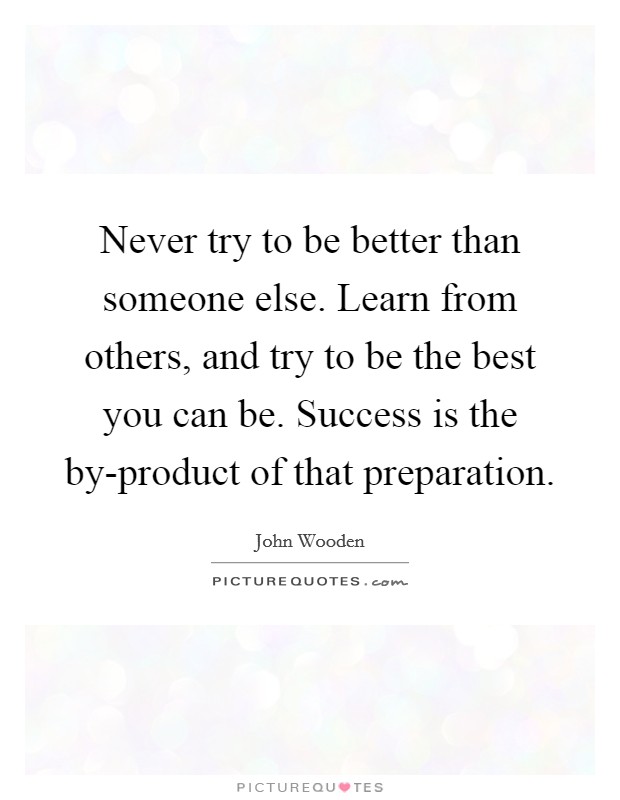 Never try to be better than someone else. Learn from others, and try to be the best you can be. Success is the by-product of that preparation Picture Quote #1