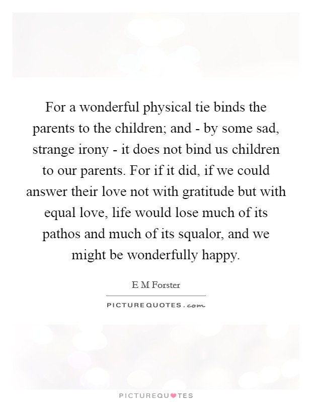 For a wonderful physical tie binds the parents to the children; and - by some sad, strange irony - it does not bind us children to our parents. For if it did, if we could answer their love not with gratitude but with equal love, life would lose much of its pathos and much of its squalor, and we might be wonderfully happy Picture Quote #1