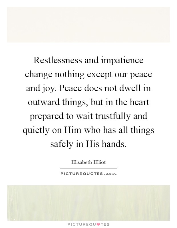 Restlessness and impatience change nothing except our peace and joy. Peace does not dwell in outward things, but in the heart prepared to wait trustfully and quietly on Him who has all things safely in His hands Picture Quote #1