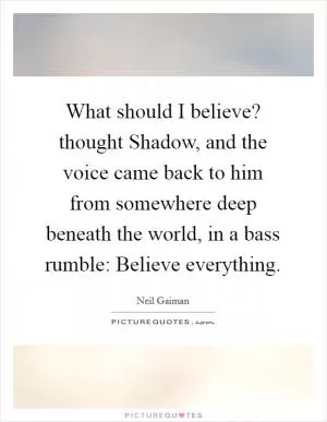 What should I believe? thought Shadow, and the voice came back to him from somewhere deep beneath the world, in a bass rumble: Believe everything Picture Quote #1