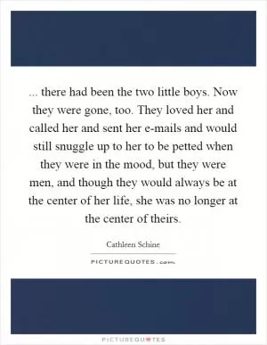... there had been the two little boys. Now they were gone, too. They loved her and called her and sent her e-mails and would still snuggle up to her to be petted when they were in the mood, but they were men, and though they would always be at the center of her life, she was no longer at the center of theirs Picture Quote #1
