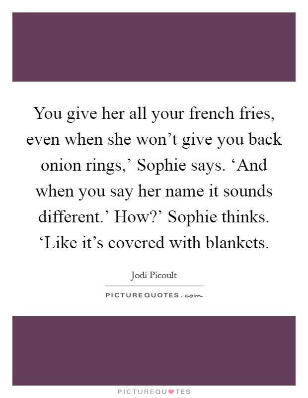 You give her all your french fries, even when she won't give you back onion rings,' Sophie says. ‘And when you say her name it sounds different.' How?' Sophie thinks. ‘Like it's covered with blankets Picture Quote #1