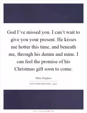 God I’ve missed you. I can’t wait to give you your present. He kisses me hotter this time, and beneath me, through his denim and mine. I can feel the promise of his Christmas gift soon to come Picture Quote #1