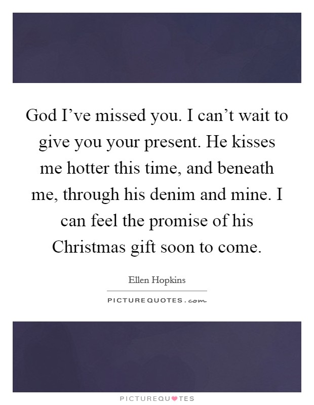 God I've missed you. I can't wait to give you your present. He kisses me hotter this time, and beneath me, through his denim and mine. I can feel the promise of his Christmas gift soon to come Picture Quote #1
