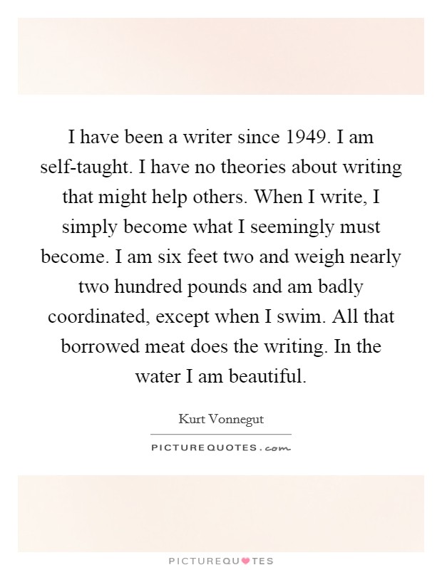 I have been a writer since 1949. I am self-taught. I have no theories about writing that might help others. When I write, I simply become what I seemingly must become. I am six feet two and weigh nearly two hundred pounds and am badly coordinated, except when I swim. All that borrowed meat does the writing. In the water I am beautiful Picture Quote #1