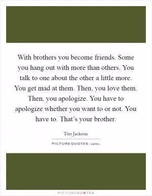With brothers you become friends. Some you hang out with more than others. You talk to one about the other a little more. You get mad at them. Then, you love them. Then, you apologize. You have to apologize whether you want to or not. You have to. That’s your brother Picture Quote #1