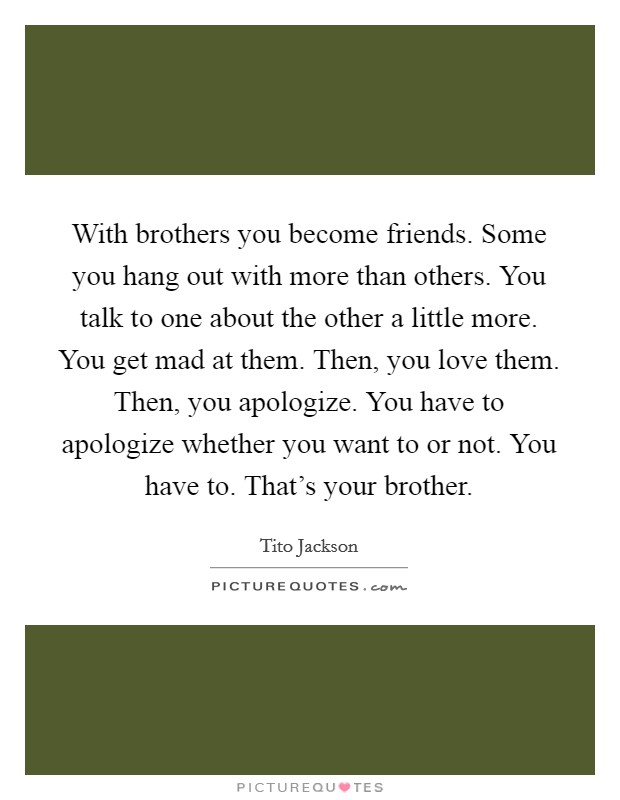 With brothers you become friends. Some you hang out with more than others. You talk to one about the other a little more. You get mad at them. Then, you love them. Then, you apologize. You have to apologize whether you want to or not. You have to. That's your brother Picture Quote #1