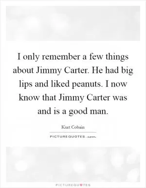 I only remember a few things about Jimmy Carter. He had big lips and liked peanuts. I now know that Jimmy Carter was and is a good man Picture Quote #1