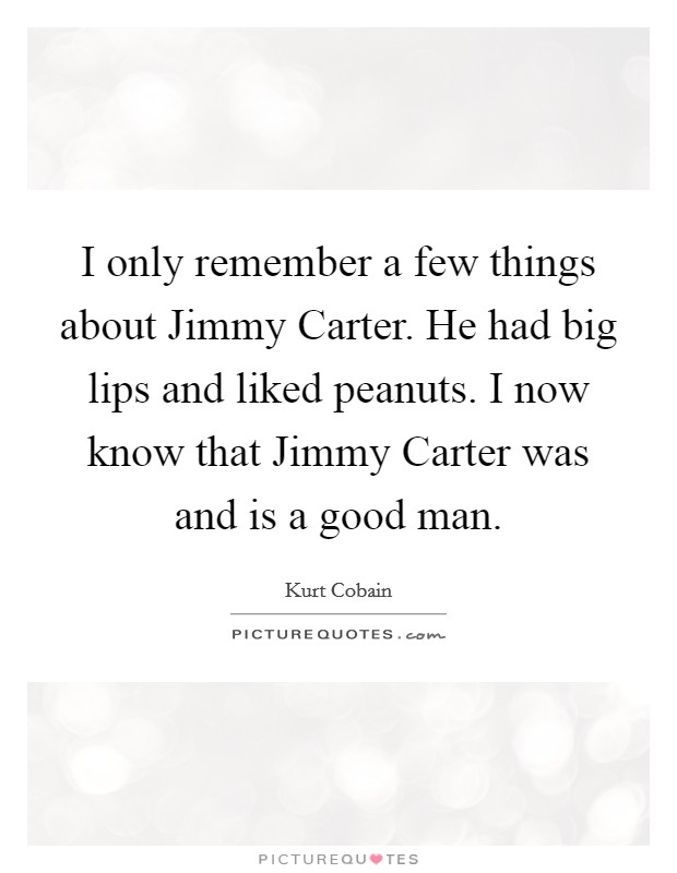 I only remember a few things about Jimmy Carter. He had big lips and liked peanuts. I now know that Jimmy Carter was and is a good man Picture Quote #1