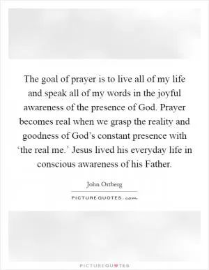 The goal of prayer is to live all of my life and speak all of my words in the joyful awareness of the presence of God. Prayer becomes real when we grasp the reality and goodness of God’s constant presence with ‘the real me.’ Jesus lived his everyday life in conscious awareness of his Father Picture Quote #1