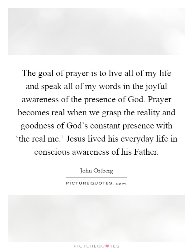 The goal of prayer is to live all of my life and speak all of my words in the joyful awareness of the presence of God. Prayer becomes real when we grasp the reality and goodness of God's constant presence with ‘the real me.' Jesus lived his everyday life in conscious awareness of his Father Picture Quote #1