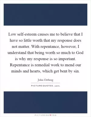 Low self-esteem causes me to believe that I have so little worth that my response does not matter. With repentance, however, I understand that being worth so much to God is why my response is so important. Repentance is remedial work to mend our minds and hearts, which get bent by sin Picture Quote #1