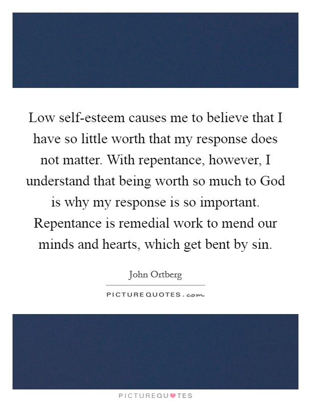 Low self-esteem causes me to believe that I have so little worth that my response does not matter. With repentance, however, I understand that being worth so much to God is why my response is so important. Repentance is remedial work to mend our minds and hearts, which get bent by sin Picture Quote #1