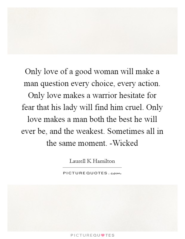 Only love of a good woman will make a man question every choice, every action. Only love makes a warrior hesitate for fear that his lady will find him cruel. Only love makes a man both the best he will ever be, and the weakest. Sometimes all in the same moment. -Wicked Picture Quote #1