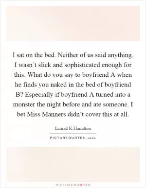 I sat on the bed. Neither of us said anything. I wasn’t slick and sophisticated enough for this. What do you say to boyfriend A when he finds you naked in the bed of boyfriend B? Especially if boyfriend A turned into a monster the night before and ate someone. I bet Miss Manners didn’t cover this at all Picture Quote #1