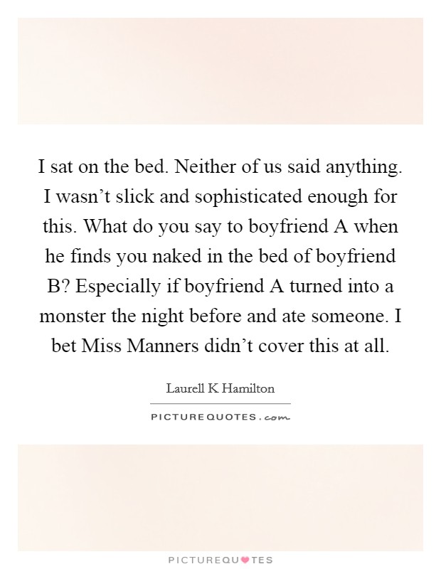 I sat on the bed. Neither of us said anything. I wasn't slick and sophisticated enough for this. What do you say to boyfriend A when he finds you naked in the bed of boyfriend B? Especially if boyfriend A turned into a monster the night before and ate someone. I bet Miss Manners didn't cover this at all Picture Quote #1