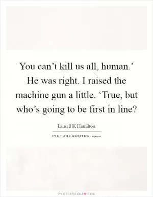 You can’t kill us all, human.’ He was right. I raised the machine gun a little. ‘True, but who’s going to be first in line? Picture Quote #1