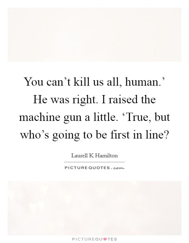 You can't kill us all, human.' He was right. I raised the machine gun a little. ‘True, but who's going to be first in line? Picture Quote #1