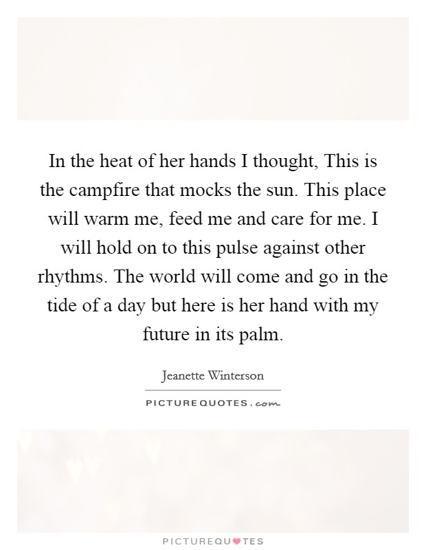 In the heat of her hands I thought, This is the campfire that mocks the sun. This place will warm me, feed me and care for me. I will hold on to this pulse against other rhythms. The world will come and go in the tide of a day but here is her hand with my future in its palm Picture Quote #1