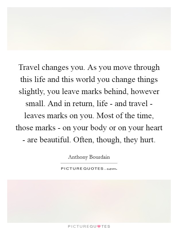 Travel changes you. As you move through this life and this world you change things slightly, you leave marks behind, however small. And in return, life - and travel - leaves marks on you. Most of the time, those marks - on your body or on your heart - are beautiful. Often, though, they hurt Picture Quote #1
