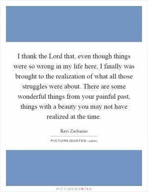 I thank the Lord that, even though things were so wrong in my life here, I finally was brought to the realization of what all those struggles were about. There are some wonderful things from your painful past, things with a beauty you may not have realized at the time Picture Quote #1