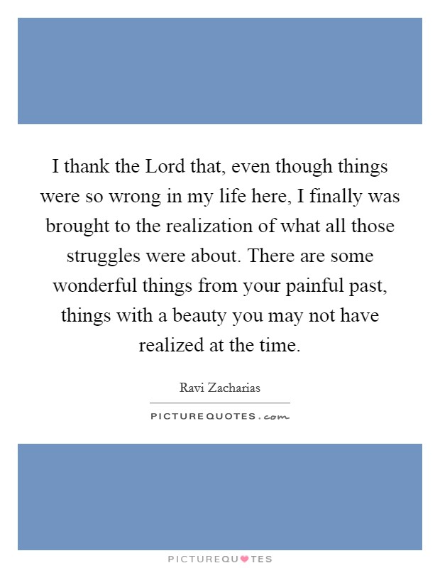 I thank the Lord that, even though things were so wrong in my life here, I finally was brought to the realization of what all those struggles were about. There are some wonderful things from your painful past, things with a beauty you may not have realized at the time Picture Quote #1