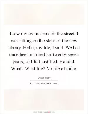 I saw my ex-husband in the street. I was sitting on the steps of the new library. Hello, my life, I said. We had once been married for twenty-seven years, so I felt justified. He said, What? What life? No life of mine Picture Quote #1