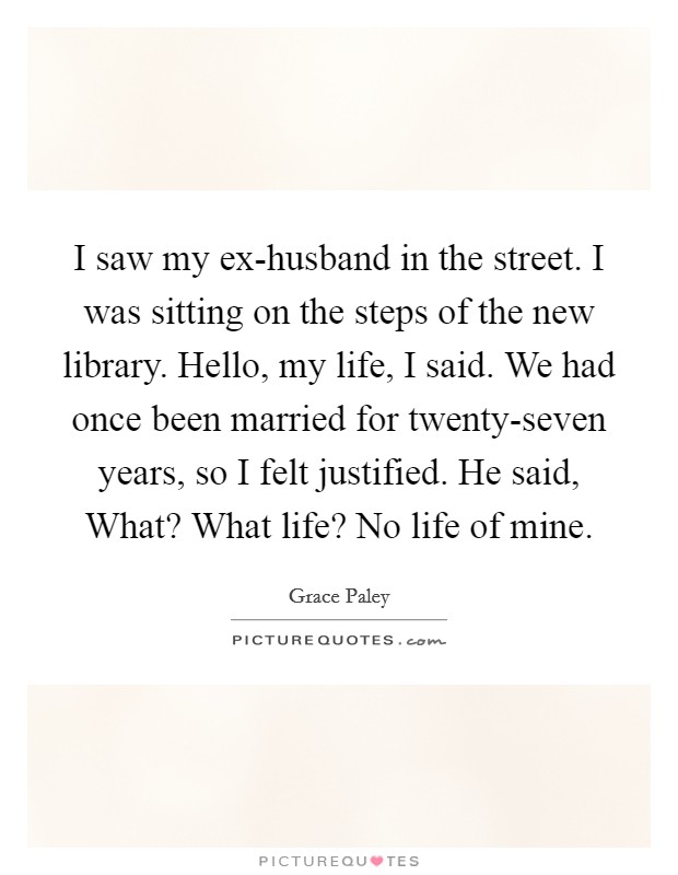I saw my ex-husband in the street. I was sitting on the steps of the new library. Hello, my life, I said. We had once been married for twenty-seven years, so I felt justified. He said, What? What life? No life of mine Picture Quote #1