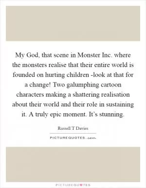 My God, that scene in Monster Inc. where the monsters realise that their entire world is founded on hurting children -look at that for a change! Two galumphing cartoon characters making a shattering realisation about their world and their role in sustaining it. A truly epic moment. It’s stunning Picture Quote #1