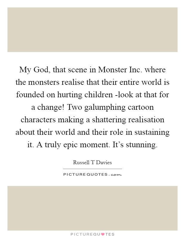 My God, that scene in Monster Inc. where the monsters realise that their entire world is founded on hurting children -look at that for a change! Two galumphing cartoon characters making a shattering realisation about their world and their role in sustaining it. A truly epic moment. It's stunning Picture Quote #1