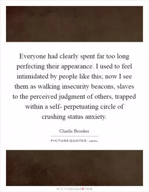 Everyone had clearly spent far too long perfecting their appearance. I used to feel intimidated by people like this; now I see them as walking insecurity beacons, slaves to the perceived judgment of others, trapped within a self- perpetuating circle of crushing status anxiety Picture Quote #1
