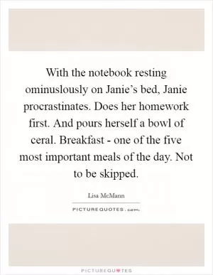 With the notebook resting ominuslously on Janie’s bed, Janie procrastinates. Does her homework first. And pours herself a bowl of ceral. Breakfast - one of the five most important meals of the day. Not to be skipped Picture Quote #1