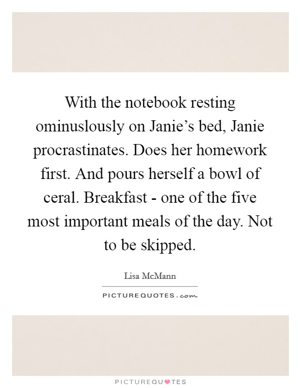 With the notebook resting ominuslously on Janie's bed, Janie procrastinates. Does her homework first. And pours herself a bowl of ceral. Breakfast - one of the five most important meals of the day. Not to be skipped Picture Quote #1
