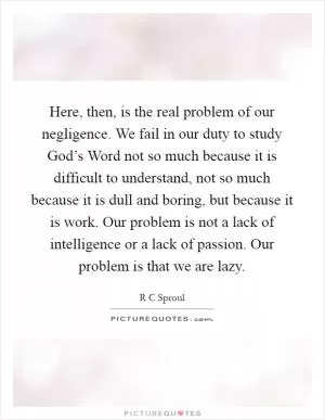 Here, then, is the real problem of our negligence. We fail in our duty to study God’s Word not so much because it is difficult to understand, not so much because it is dull and boring, but because it is work. Our problem is not a lack of intelligence or a lack of passion. Our problem is that we are lazy Picture Quote #1