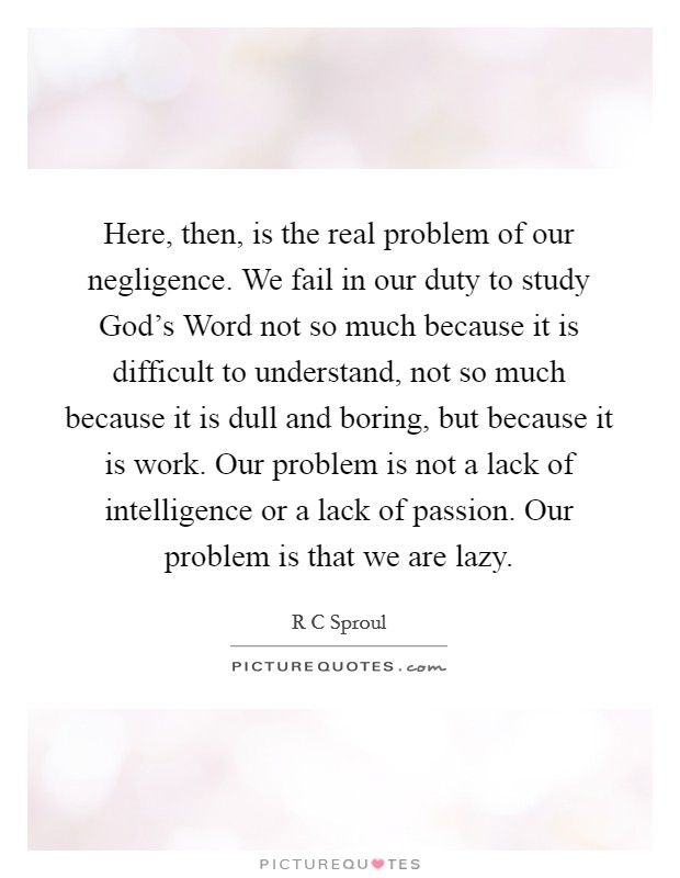Here, then, is the real problem of our negligence. We fail in our duty to study God's Word not so much because it is difficult to understand, not so much because it is dull and boring, but because it is work. Our problem is not a lack of intelligence or a lack of passion. Our problem is that we are lazy Picture Quote #1
