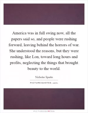 America was in full swing now, all the papers said so, and people were rushing forward, leaving behind the horrors of war. She understood the reasons, but they were rushing, like Lon, toward long hours and profits, neglecting the things that brought beauty to the world Picture Quote #1